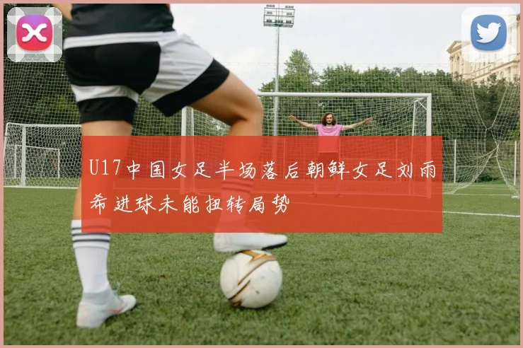 U17中国女足半场落后朝鲜女足刘雨希进球未能扭转局势