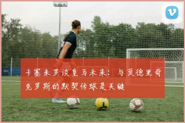 卡塞米罗谈皇马未来：与莫德里奇克罗斯的默契传球是关键