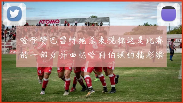 哈登赞巴雷特绝杀表现称这是比赛的一部分并回忆哈利伯顿的精彩瞬间