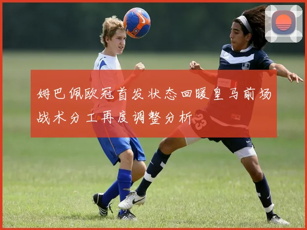 姆巴佩欧冠首发状态回暖皇马前场战术分工再度调整分析