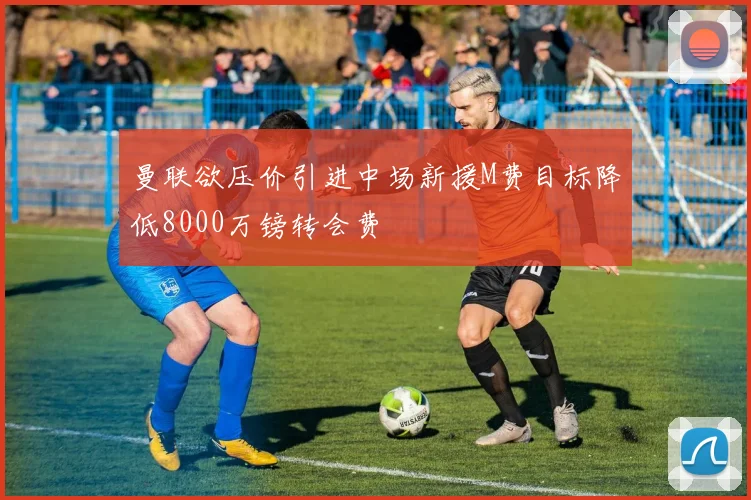 曼联欲压价引进中场新援M费目标降低8000万镑转会费