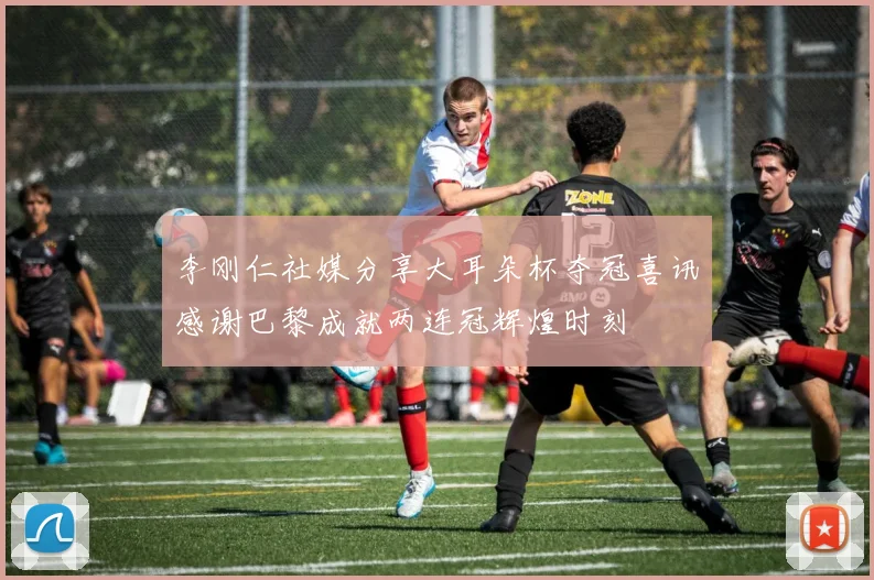 李刚仁社媒分享大耳朵杯夺冠喜讯感谢巴黎成就两连冠辉煌时刻