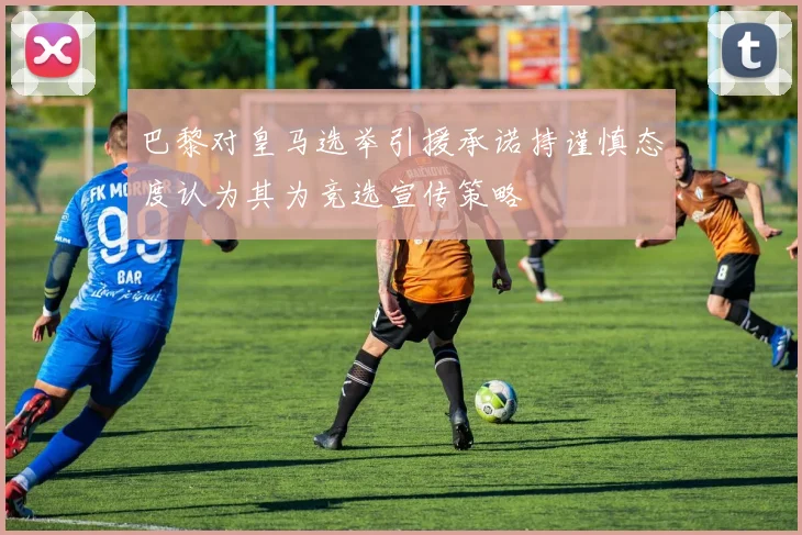 巴黎对皇马选举引援承诺持谨慎态度认为其为竞选宣传策略