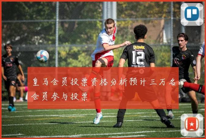 皇马会员投票资格分析预计三万名会员参与投票