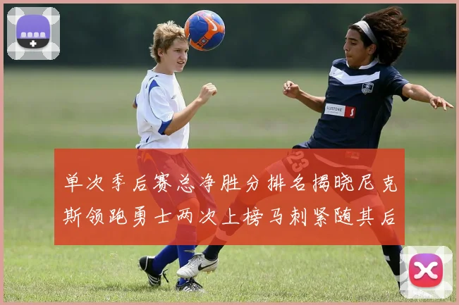 单次季后赛总净胜分排名揭晓尼克斯领跑勇士两次上榜马刺紧随其后