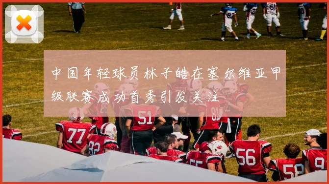 中国年轻球员林子皓在塞尔维亚甲级联赛成功首秀引发关注
