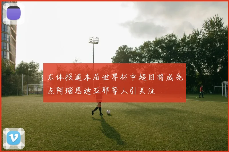 东体报道本届世界杯中超旧将成亮点阿瑙恩迪亚耶等人引关注