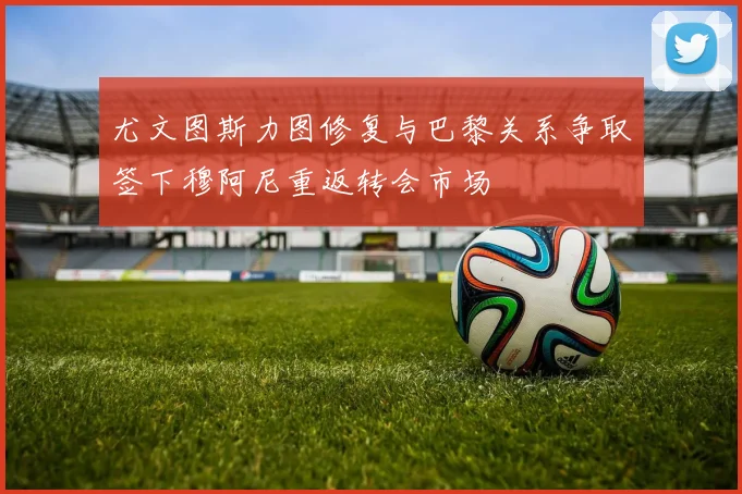 尤文图斯力图修复与巴黎关系争取签下穆阿尼重返转会市场