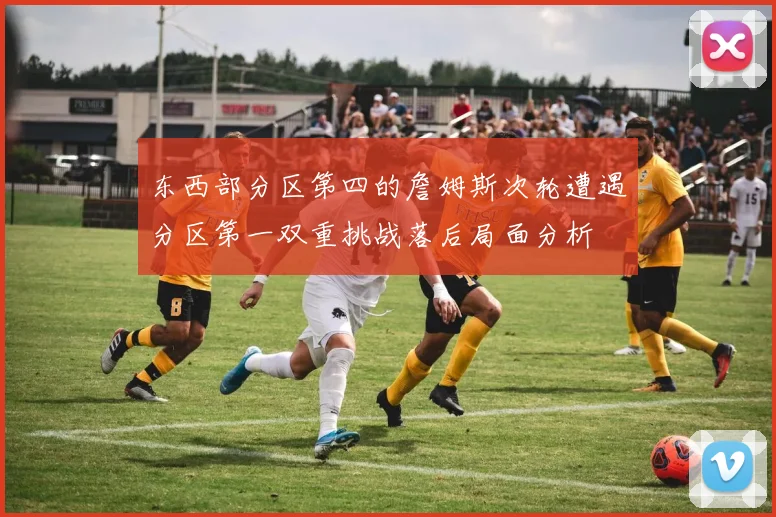 东西部分区第四的詹姆斯次轮遭遇分区第一双重挑战落后局面分析