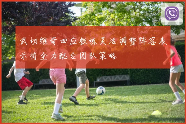 武切维奇回应教练灵活调整阵容表示将全力配合团队策略