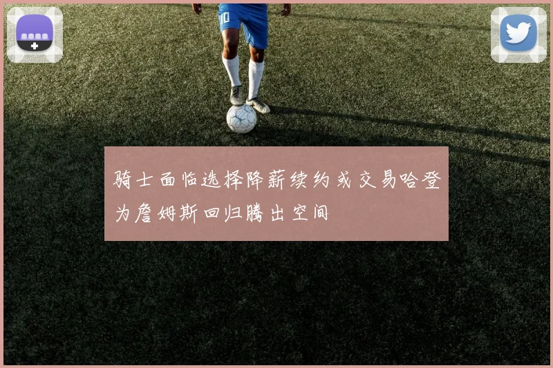 骑士面临选择降薪续约或交易哈登为詹姆斯回归腾出空间