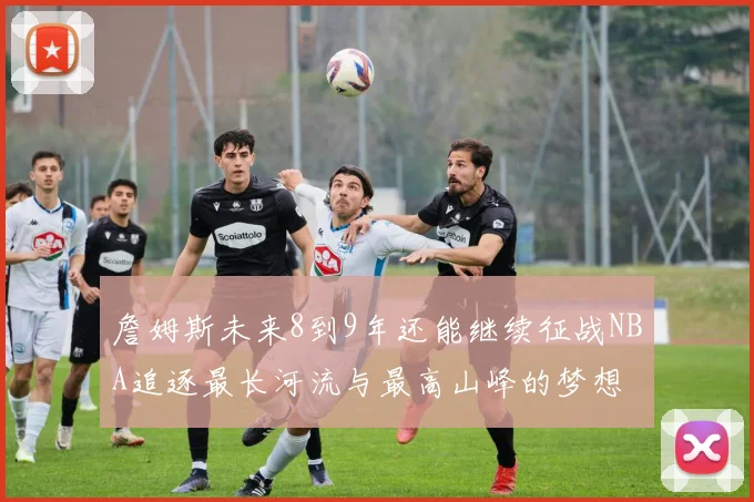 詹姆斯未来8到9年还能继续征战NBA追逐最长河流与最高山峰的梦想