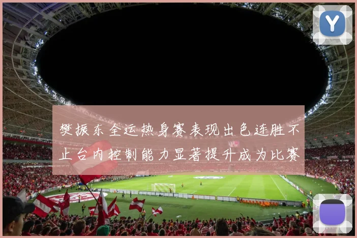 樊振东全运热身赛表现出色连胜不止台内控制能力显著提升成为比赛亮点