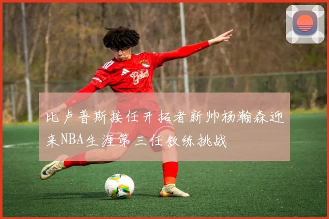 比卢普斯接任开拓者新帅杨瀚森迎来NBA生涯第三任教练挑战
